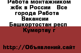 Работа монтажником жбк в России - Все города Работа » Вакансии   . Башкортостан респ.,Кумертау г.